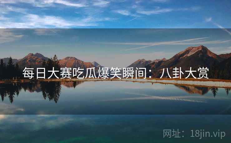 每日大赛吃瓜爆笑瞬间：八卦大赏