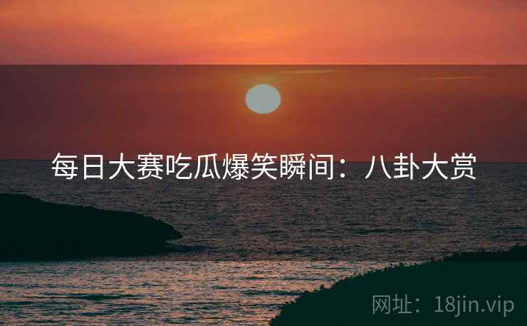 每日大赛吃瓜爆笑瞬间：八卦大赏