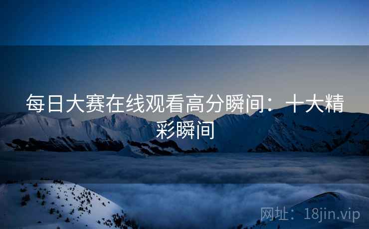 每日大赛在线观看高分瞬间：十大精彩瞬间