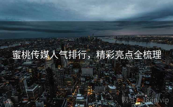 蜜桃传媒人气排行，精彩亮点全梳理