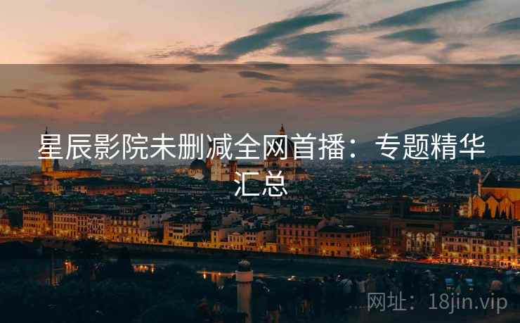 星辰影院未删减全网首播：专题精华汇总