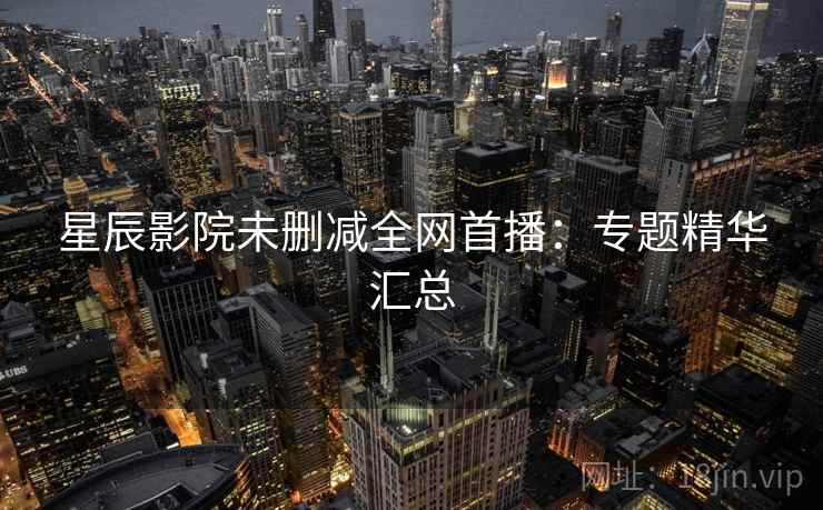 星辰影院未删减全网首播：专题精华汇总