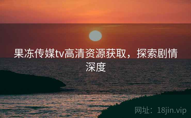 果冻传媒tv高清资源获取，探索剧情深度