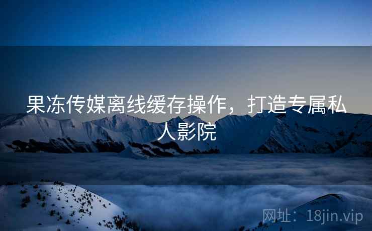 果冻传媒离线缓存操作，打造专属私人影院