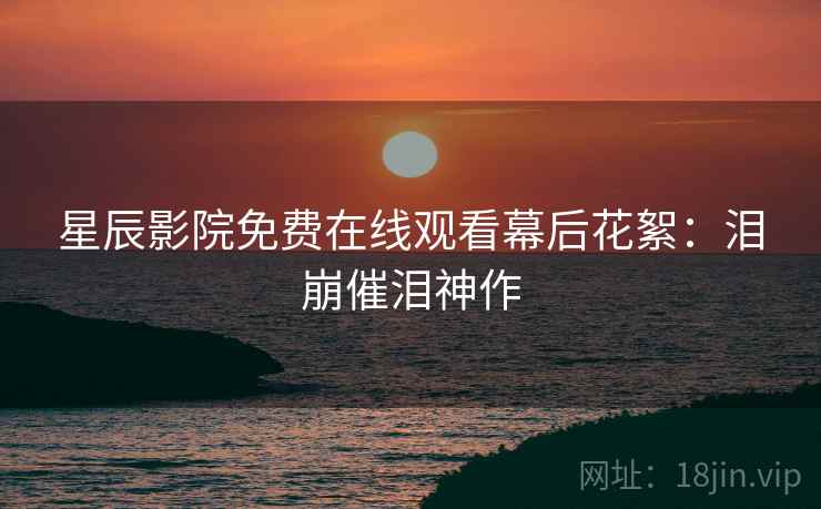 星辰影院免费在线观看幕后花絮：泪崩催泪神作
