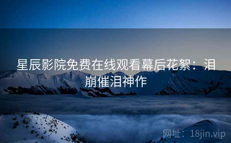星辰影院免费在线观看幕后花絮：泪崩催泪神作
