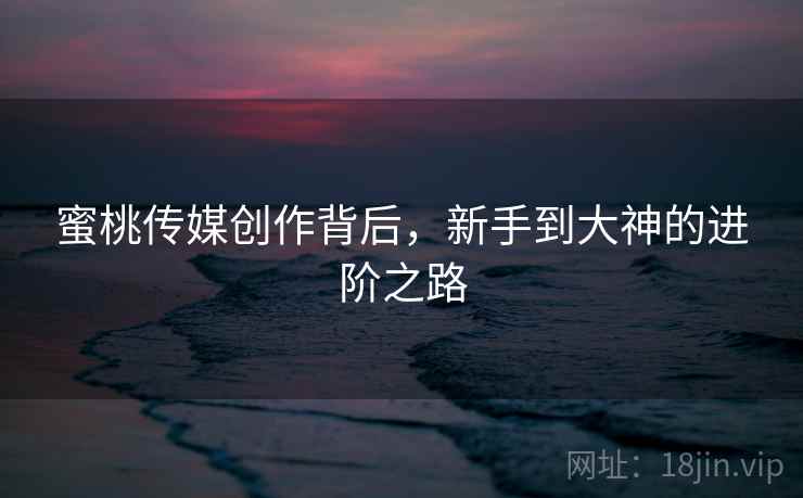 蜜桃传媒创作背后，新手到大神的进阶之路