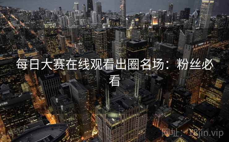 每日大赛在线观看出圈名场：粉丝必看