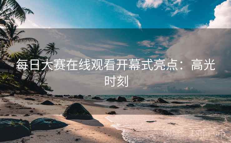 每日大赛在线观看开幕式亮点：高光时刻