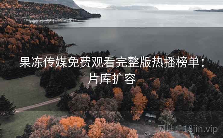 果冻传媒免费观看完整版热播榜单：片库扩容