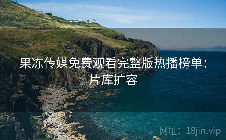 果冻传媒免费观看完整版热播榜单：片库扩容