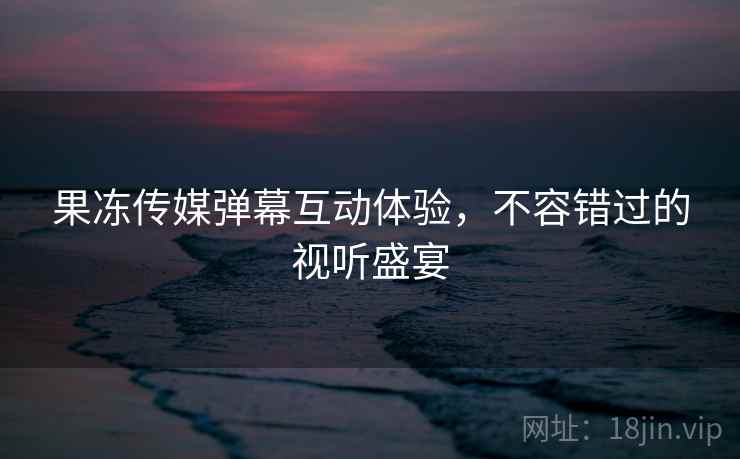 果冻传媒弹幕互动体验，不容错过的视听盛宴