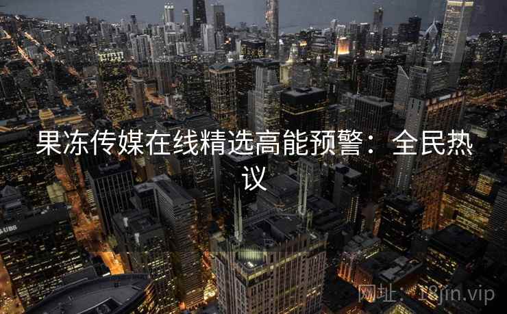 果冻传媒在线精选高能预警：全民热议