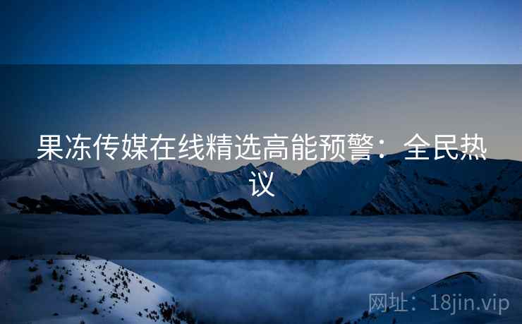 果冻传媒在线精选高能预警：全民热议