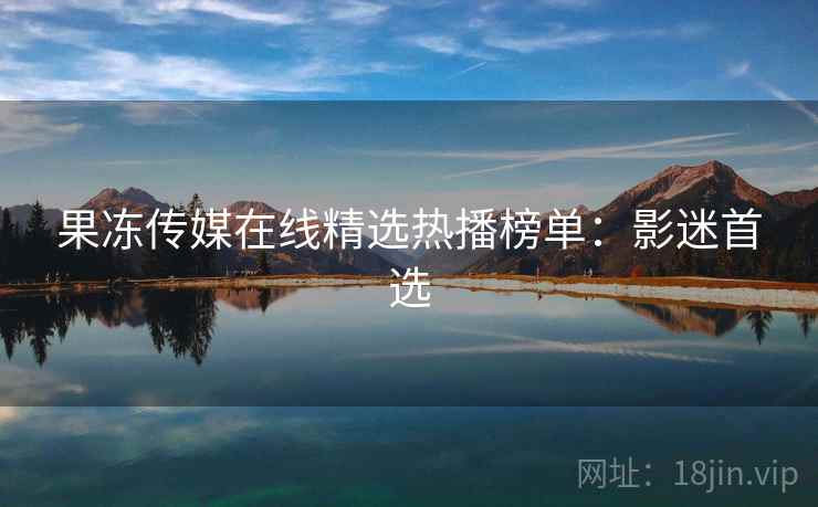 果冻传媒在线精选热播榜单:影迷首选 果冻传媒在线精选热播榜单:影迷首选